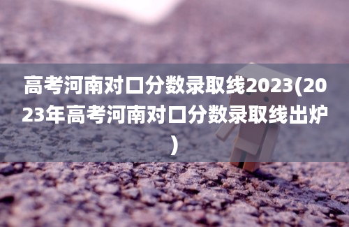 高考河南对口分数录取线2023(2023年高考河南对口分数录取线出炉)