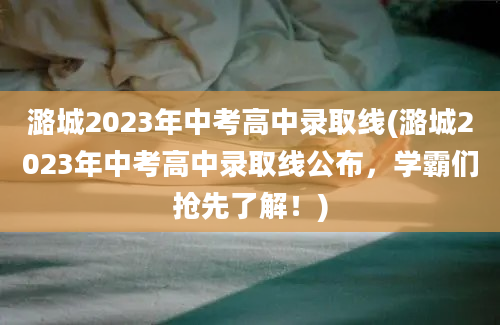 潞城2023年中考高中录取线(潞城2023年中考高中录取线公布，学霸们抢先了解！)