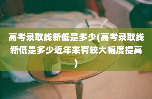 高考录取线新低是多少(高考录取线新低是多少近年来有较大幅度提高)