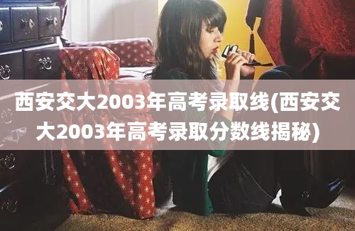 西安交大2003年高考录取线(西安交大2003年高考录取分数线揭秘)