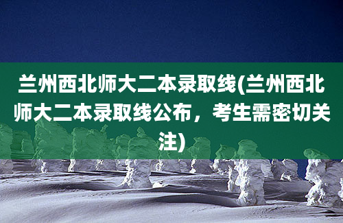 兰州西北师大二本录取线(兰州西北师大二本录取线公布，考生需密切关注)