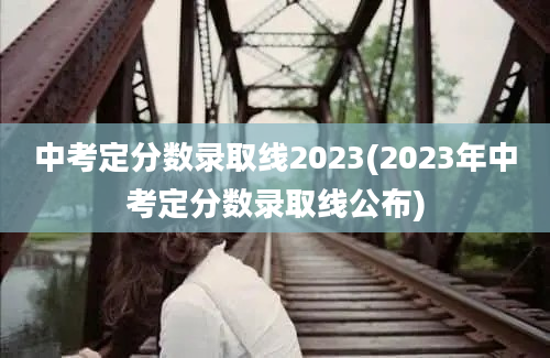 中考定分数录取线2023(2023年中考定分数录取线公布)