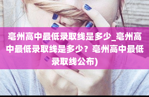 亳州高中最低录取线是多少_亳州高中最低录取线是多少？亳州高中最低录取线公布)