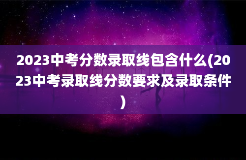 2023中考分数录取线包含什么(2023中考录取线分数要求及录取条件)