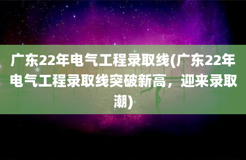 广东22年电气工程录取线(广东22年电气工程录取线突破新高，迎来录取潮)