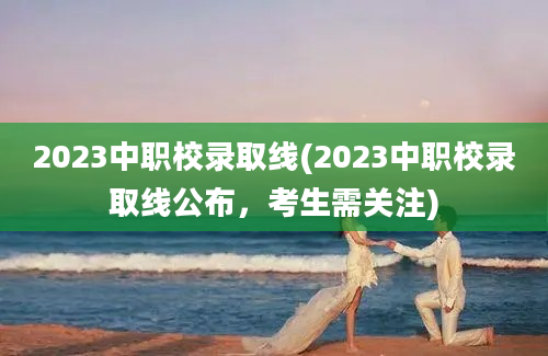 2023中职校录取线(2023中职校录取线公布，考生需关注)