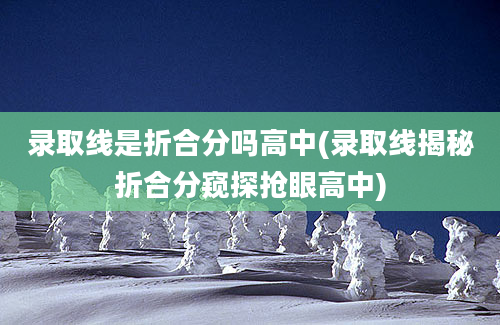 录取线是折合分吗高中(录取线揭秘折合分窥探抢眼高中)