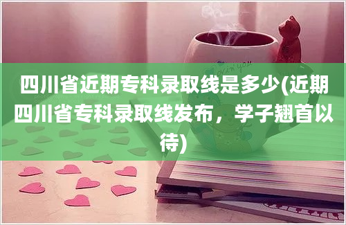 四川省近期专科录取线是多少(近期四川省专科录取线发布，学子翘首以待)