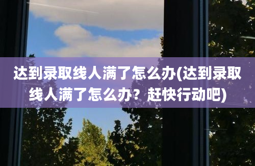 达到录取线人满了怎么办(达到录取线人满了怎么办？赶快行动吧)