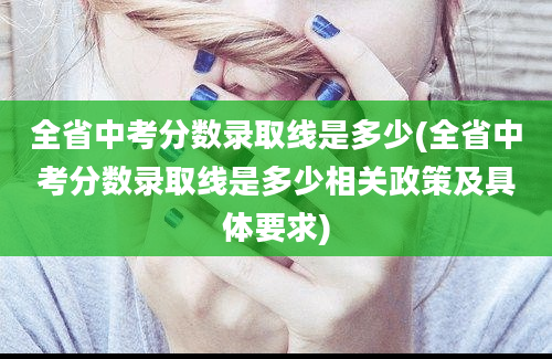 全省中考分数录取线是多少(全省中考分数录取线是多少相关政策及具体要求)