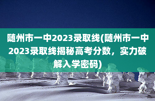 随州市一中2023录取线(随州市一中2023录取线揭秘高考分数，实力破解入学密码)