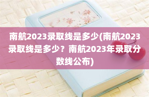 南航2023录取线是多少(南航2023录取线是多少？南航2023年录取分数线公布)