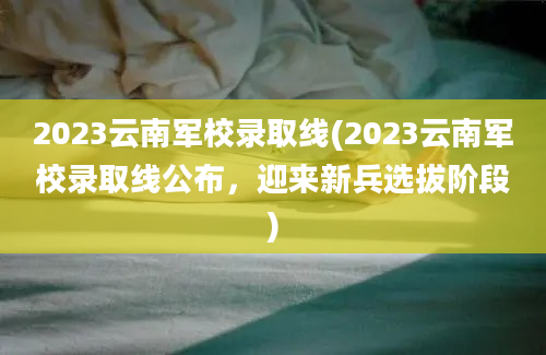 2023云南军校录取线(2023云南军校录取线公布，迎来新兵选拔阶段)