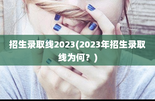 招生录取线2023(2023年招生录取线为何？)