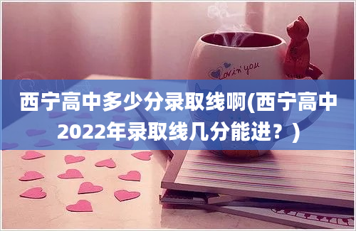 西宁高中多少分录取线啊(西宁高中2022年录取线几分能进？)