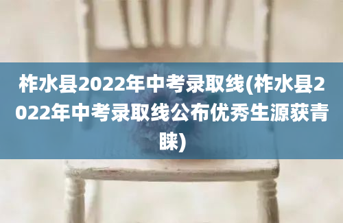 柞水县2022年中考录取线(柞水县2022年中考录取线公布优秀生源获青睐)