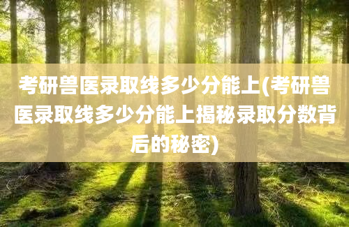 考研兽医录取线多少分能上(考研兽医录取线多少分能上揭秘录取分数背后的秘密)