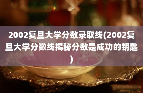 2002复旦大学分数录取线(2002复旦大学分数线揭秘分数是成功的钥匙)