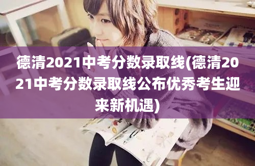 德清2021中考分数录取线(德清2021中考分数录取线公布优秀考生迎来新机遇)