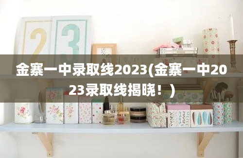 金寨一中录取线2023(金寨一中2023录取线揭晓！)