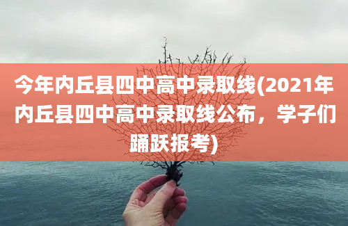 今年内丘县四中高中录取线(2021年内丘县四中高中录取线公布，学子们踊跃报考)