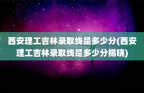 西安理工吉林录取线是多少分(西安理工吉林录取线是多少分揭晓)