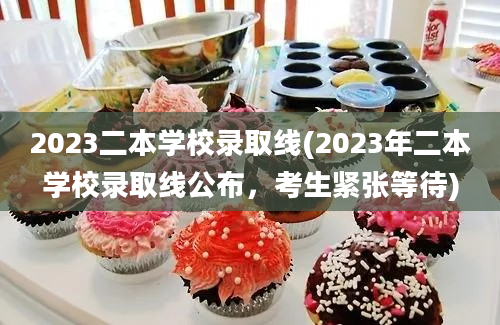 2023二本学校录取线(2023年二本学校录取线公布，考生紧张等待)