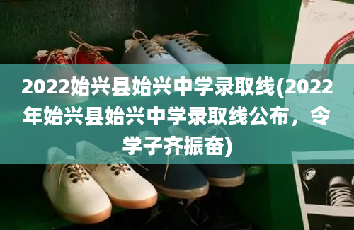 2022始兴县始兴中学录取线(2022年始兴县始兴中学录取线公布，令学子齐振奋)