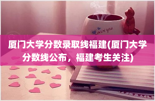 厦门大学分数录取线福建(厦门大学分数线公布，福建考生关注)