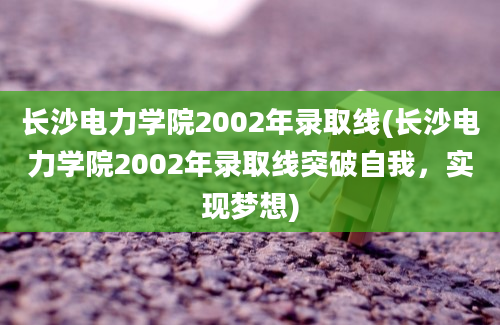 长沙电力学院2002年录取线(长沙电力学院2002年录取线突破自我，实现梦想)