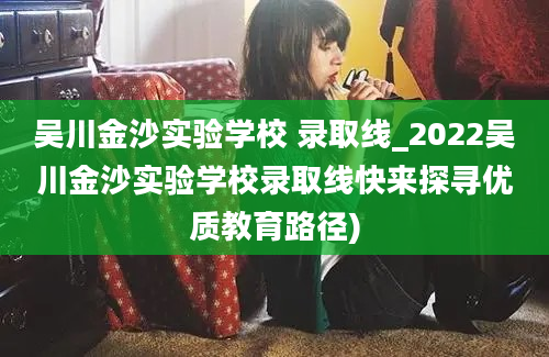 吴川金沙实验学校 录取线_2022吴川金沙实验学校录取线快来探寻优质教育路径)