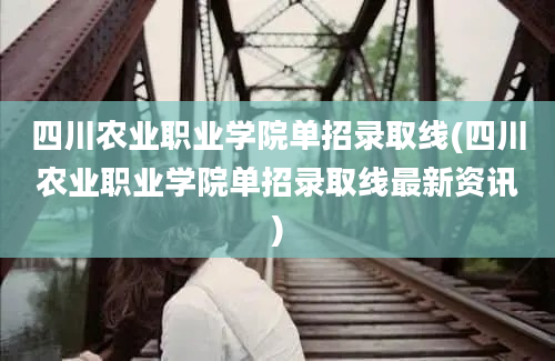 四川农业职业学院单招录取线(四川农业职业学院单招录取线最新资讯)