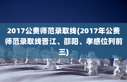 2017公费师范录取线(2017年公费师范录取线晋江、邵阳、孝感位列前三)