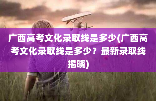 广西高考文化录取线是多少(广西高考文化录取线是多少？最新录取线揭晓)