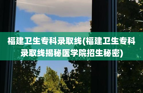 福建卫生专科录取线(福建卫生专科录取线揭秘医学院招生秘密)