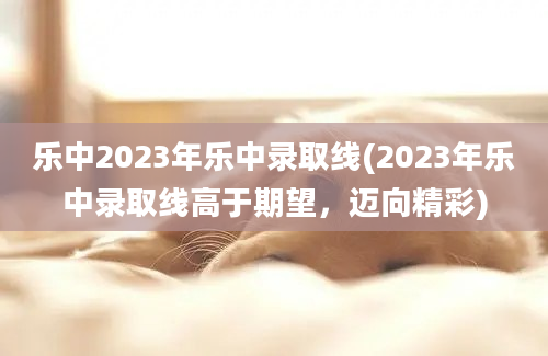 乐中2023年乐中录取线(2023年乐中录取线高于期望，迈向精彩)