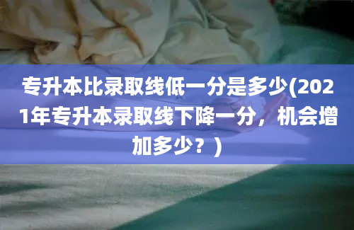 专升本比录取线低一分是多少(2021年专升本录取线下降一分，机会增加多少？)