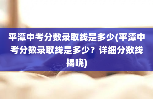 平潭中考分数录取线是多少(平潭中考分数录取线是多少？详细分数线揭晓)