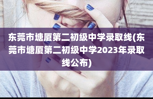 东莞市塘厦第二初级中学录取线(东莞市塘厦第二初级中学2023年录取线公布)