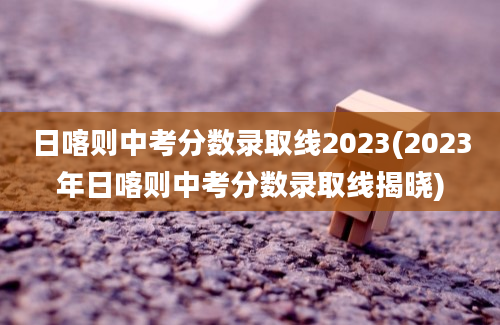 日喀则中考分数录取线2023(2023年日喀则中考分数录取线揭晓)