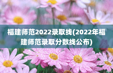 福建师范2022录取线(2022年福建师范录取分数线公布)