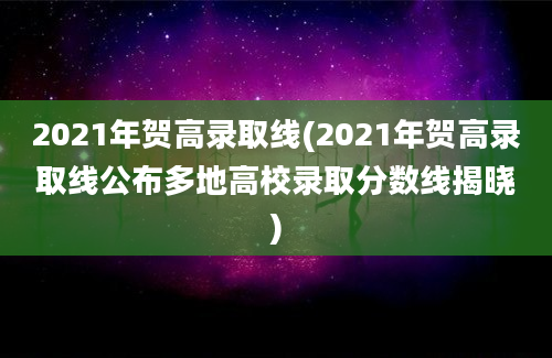 2021年贺高录取线(2021年贺高录取线公布多地高校录取分数线揭晓)