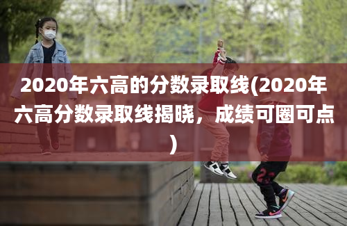 2020年六高的分数录取线(2020年六高分数录取线揭晓，成绩可圈可点)