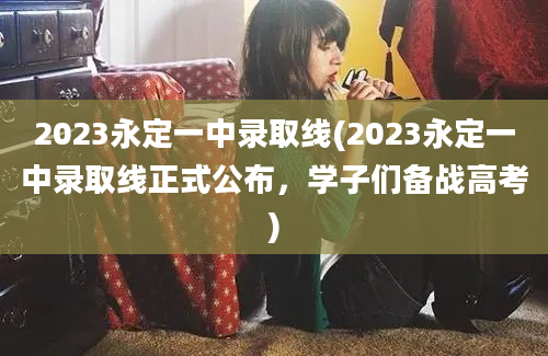 2023永定一中录取线(2023永定一中录取线正式公布，学子们备战高考)