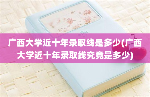 广西大学近十年录取线是多少(广西大学近十年录取线究竟是多少)