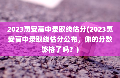2023惠安高中录取线估分(2023惠安高中录取线估分公布，你的分数够格了吗？)