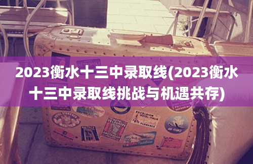 2023衡水十三中录取线(2023衡水十三中录取线挑战与机遇共存)