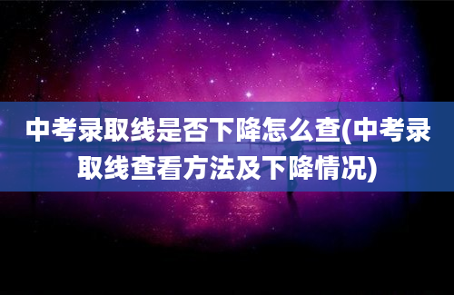 中考录取线是否下降怎么查(中考录取线查看方法及下降情况)