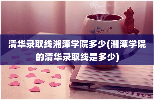 清华录取线湘潭学院多少(湘潭学院的清华录取线是多少)