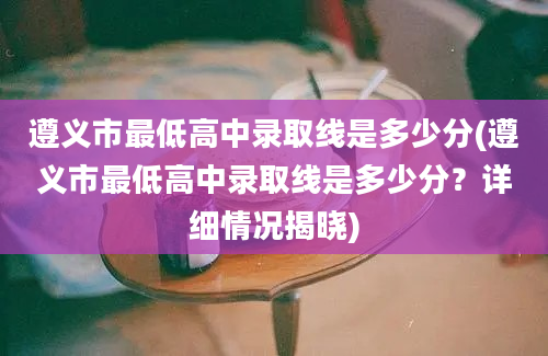 遵义市最低高中录取线是多少分(遵义市最低高中录取线是多少分？详细情况揭晓)